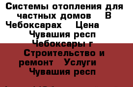 Системы отопления для частных домов.   В Чебоксарах. › Цена ­ 100 - Чувашия респ., Чебоксары г. Строительство и ремонт » Услуги   . Чувашия респ.